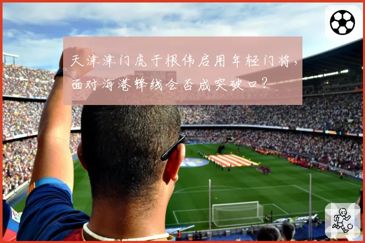 天津津门虎于根伟启用年轻门将,面对海港锋线会否成突破口?