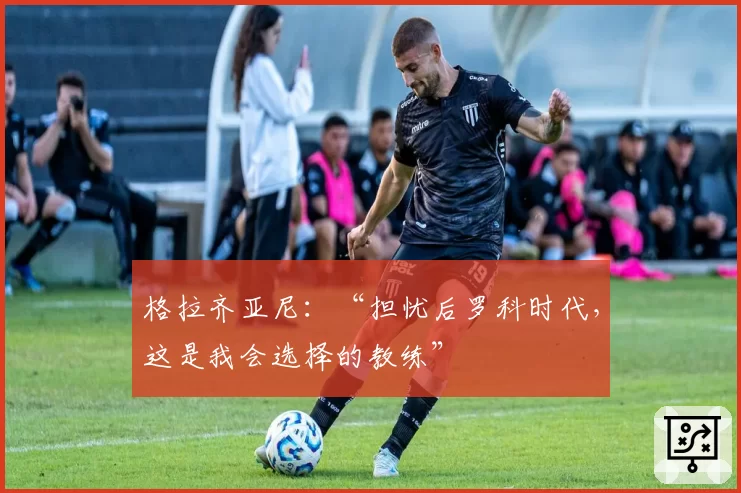 格拉齐亚尼：“担忧后罗科时代，这是我会选择的教练”