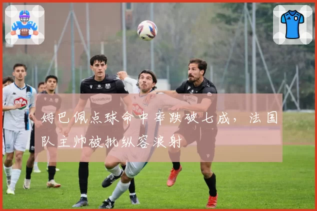 姆巴佩点球命中率跌破七成,法国队主帅被批纵容浪射