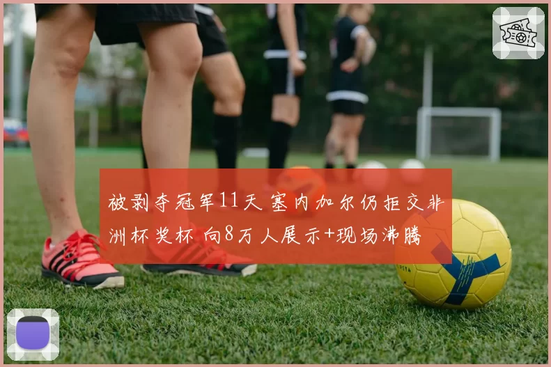被剥夺冠军11天 塞内加尔仍拒交非洲杯奖杯 向8万人展示+现场沸腾