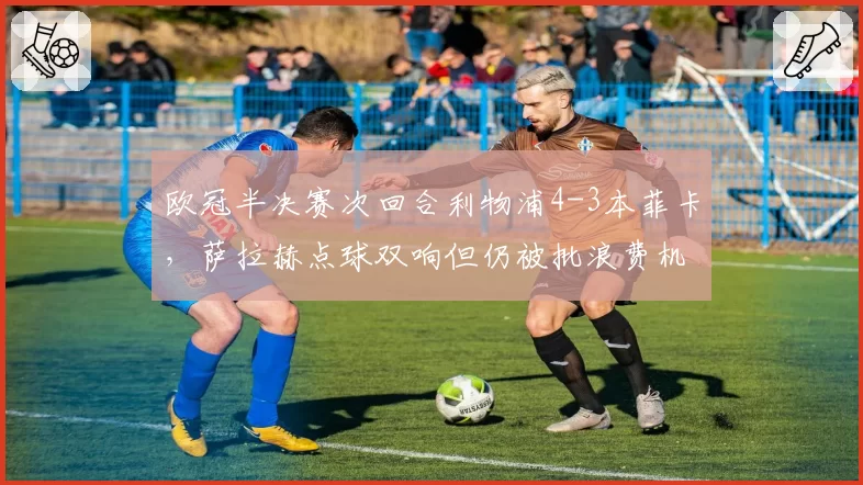 欧冠半决赛次回合利物浦4-3本菲卡,萨拉赫点球双响但仍被批浪费机会