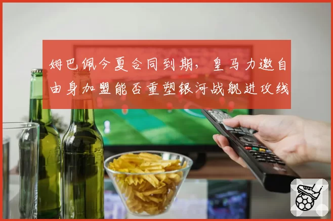 姆巴佩今夏合同到期，皇马力邀自由身加盟能否重塑银河战舰进攻线？