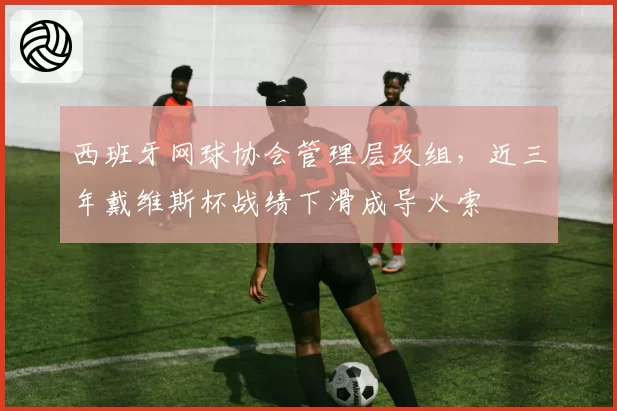 西班牙网球协会管理层改组，近三年戴维斯杯战绩下滑成导火索