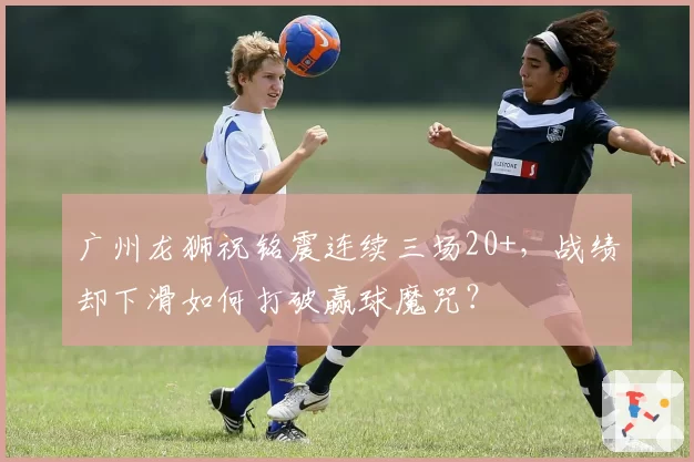 广州龙狮祝铭震连续三场20+,战绩却下滑如何打破赢球魔咒?