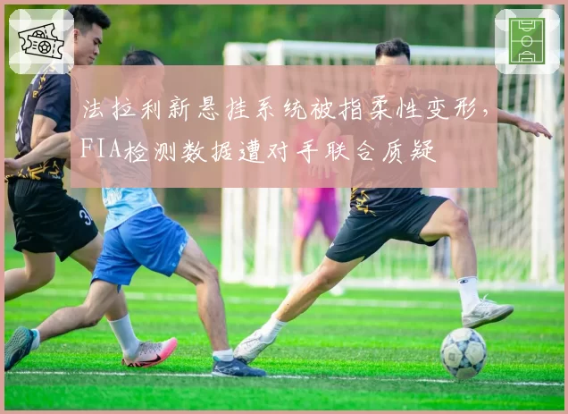 法拉利新悬挂系统被指柔性变形,FIA检测数据遭对手联合质疑