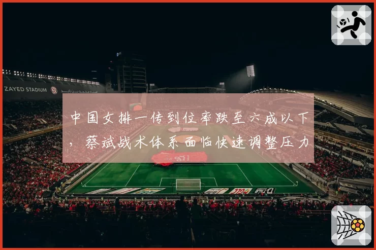 中国女排一传到位率跌至六成以下,蔡斌战术体系面临快速调整压力