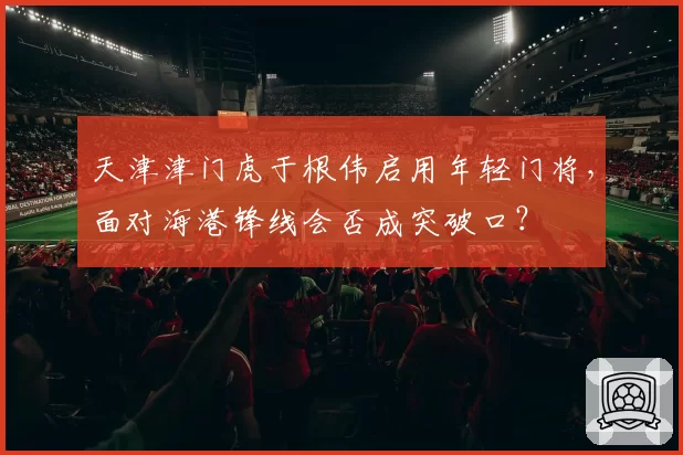 天津津门虎于根伟启用年轻门将,面对海港锋线会否成突破口?