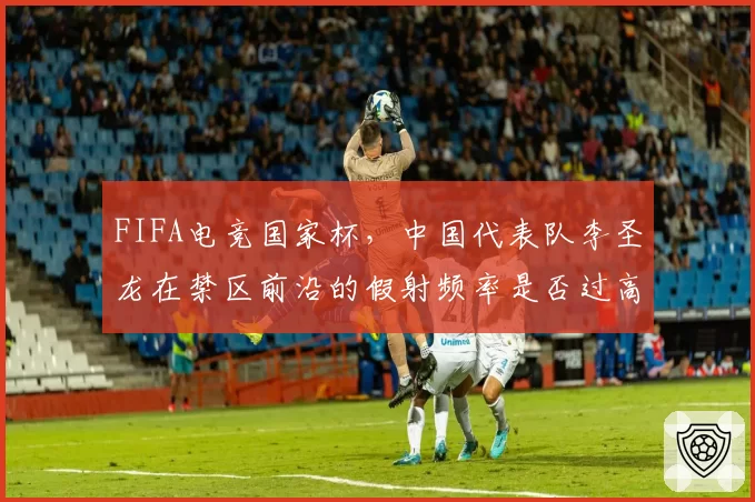 FIFA电竞国家杯，中国代表队李圣龙在禁区前沿的假射频率是否过高导致进攻停滞？
