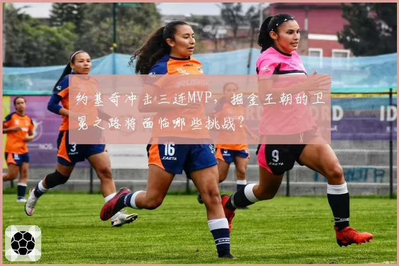 约基奇冲击三连MVP,掘金王朝的卫冕之路将面临哪些挑战?