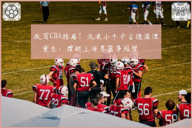 改写CBA格局!流浪小个子古德温涅槃重生,撑起上海男篮争冠梦