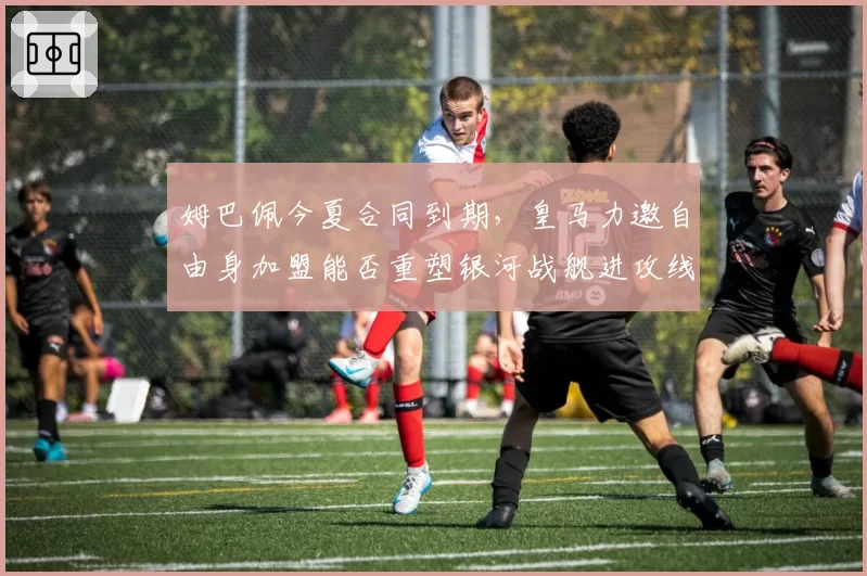 姆巴佩今夏合同到期,皇马力邀自由身加盟能否重塑银河战舰进攻线?