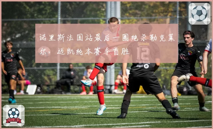 诺里斯法国站最后一圈绝杀勒克莱尔,迈凯轮本赛季首胜